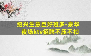 绍兴生意巨好班多-豪华夜场ktv招聘不压不扣
